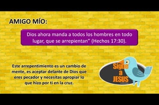 AMIGO MÍO: Dios ahora manda a todos los hombres en todo lugar, que se arrepientan” (Hechos 17:30). Este arrepentimiento es un cambio de mente, es aceptar delante de Dios que eres pecador y necesitas apropiar lo que hizo por ti en la cruz.