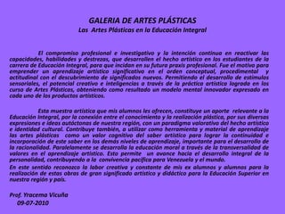 GALERIA DE ARTES PLÁSTICAS
                          Las Artes Plásticas en la Educación Integral


           El compromiso profesional e investigativo y la intención continua en reactivar las
capacidades, habilidades y destrezas, que desarrollen el hecho artístico en los estudiantes de la
carrera de Educación Integral, para que incidan en su futura praxis profesional. Fue el motivo para
emprender un aprendizaje artístico significativo en el orden conceptual, procedimental y
actitudinal con el descubrimiento de significados nuevos. Permitiendo el desarrollo de estímulos
sensoriales, el potencial creativo e inteligencias a través de la práctica artística lograda en los
curso de Artes Plásticas, obteniendo como resultado un modelo mental innovador expresado en
cada uno de los productos artísticos.

           Esta muestra artística que mis alumnos les ofrecen, constituye un aporte relevante a la
Educación Integral, por la conexión entre el conocimiento y la realización plástica, por sus diversas
expresiones e ideas autóctonas de nuestra región, con un paradigma valorativo del hecho artístico
e identidad cultural. Contribuye también, a utilizar como herramienta y material de aprendizaje
las artes plásticas como un valor cognitivo del saber artístico para lograr la continuidad e
incorporación de este saber en los demás niveles de aprendizaje, importante para el desarrollo de
la racionalidad. Paralelamente se desarrolla la educación moral a través de la transversalidad de
valores en el aprendizaje artístico. Esto permite un avance hacia el desarrollo integral de la
personalidad, contribuyendo a la convivencia pacífica para Venezuela y el mundo.
En este sentido reconozco la labor creativa y constante de mis ex alumnos y alumnos para la
realización de estas obras de gran significado artístico y didáctico para la Educación Superior en
nuestra región y país.

Prof. Yracema Vicuña
  09-07-2010
 