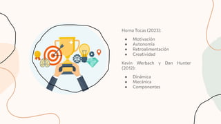 Horna Tocas (2023):
● Motivación
● Autonomía
● Retroalimentación
● Creatividad
Kevin Werbach y Dan Hunter
(2012):
● Dinámica
● Mecánica
● Componentes
 