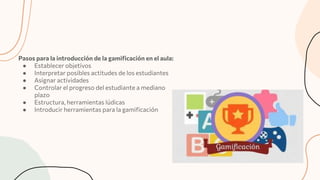 Pasos para la introducción de la gamiﬁcación en el aula:
● Establecer objetivos
● Interpretar posibles actitudes de los estudiantes
● Asignar actividades
● Controlar el progreso del estudiante a mediano
plazo
● Estructura, herramientas lúdicas
● Introducir herramientas para la gamiﬁcación
 