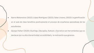● Ibarra Matamoros (2022); López Rodríguez (2022); Salas Linares, (2022): la gamiﬁcación
en el aula de clase beneﬁcia positivamente el proceso de enseñanza-aprendizaje de los
estudiantes.
● Quispe Hañari (2020): Duolingo, Educaplay, Kahoot y Socrative son herramientas que se
destacan por su alta interactividad, accesibilidad y la motivación que generan.
 
