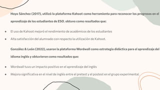 Hoyo Sánchez (2017), utilizó la plataforma Kahoot como herramienta para reconocer los progresos en el
aprendizaje de los estudiantes de ESO, obtuvo como resultados que:
● El uso de Kahoot mejoró el rendimiento de académicos de los estudiantes
● Alta satisfacción del alumnado con respecto la utilización de Kahoot.
González & León (2022), usaron la plataforma Wordwall como estrategia didáctica para el aprendizaje del
idioma inglés y obtuvieron como resultados que:
● Wordwall tuvo un impacto positivo en el aprendizaje del inglés
● Mejora signiﬁcativa en el nivel de inglés entre el pretest y el postest en el grupo experimental.
 