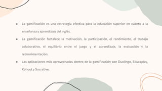 ● La gamiﬁcación es una estrategia efectiva para la educación superior en cuanto a la
enseñanza y aprendizaje del inglés.
● La gamiﬁcación fortalece la motivación, la participación, el rendimiento, el trabajo
colaborativo, el equilibrio entre el juego y el aprendizaje, la evaluación y la
retroalimentación.
● Las aplicaciones más aprovechadas dentro de la gamiﬁcación son Duolingo, Educaplay,
Kahoot y Socrative.
 