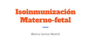 Isoinmunización
Materno-fetal
Blanca Izamar Madrid
 