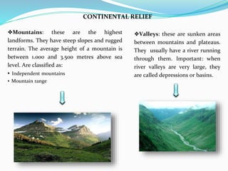 CONTINENTAL RELIEF
❖Valleys: these are sunken areas
between mountains and plateaus.
They usually have a river running
through them. Important: when
river valleys are very large, they
are called depressions or basins.
❖Mountains: these are the highest
landforms. They have steep slopes and rugged
terrain. The average height of a mountain is
between 1.000 and 3.500 metres above sea
level. Are classified as:
▪ Independent mountains
▪ Mountain range
 