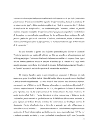 10
a vuestra excelencia que el Gobierno de Guatemala está convencido de que en la controversia
pendiente han de considerarse también aspectos de diferente índole, fuera de la jurídica y de
la interpretación legal … El incumplimiento del artículo VII de la convención del 59 y la falta
de ratificación del arreglo del 63, han determinado para Guatemala, además de pérdida
material, perjuicios intangibles de diferente carácter que pueden comprobarse con la lectura
de la copiosa correspondencia sostenida por los dos gobiernos desde mediados del siglo
pasado; perjuicios que ha de considerar el árbitro, precisamente porque el desacuerdo,
motivo del arbitraje se refiere a algo diferente a la mera interpretación legal de letra muerta
de la convención”
En ese momento se perdió una excelente oportunidad para resolver el Diferendo
Territorial existente por medio del arbitraje por falta de acuerdo en el nombramiento del
árbitro y porque para Guatemala el fallo debería basarse en equidad –ex aequo et bono- y para
la Gran Bretaña debería ser basado en derecho. Considero que el Tribunal de la Haya habría
resuelto entonces, como ahora, favoreciendo la posición de Guatemala, porque en Derecho o
en Equidad la sentencia no debería apartarse de una solución equitativa.
El esfuerzo llevado a cabo en ese momento por solucionar el diferendo no pudo
concretarse, y con fecha 24 de abril de 1940, el Canciller Salazar Argumedo en nota dirigida al
Canciller británico argumentaba: “En nota de 13 de abril en curso tuve el honor de declarar,
nuevamente, que el Gobierno de Su Majestad, al repudiar el cumplimiento del artículo 7°-
cláusula compensatoria-de la Convención de 1859, dio opción al Gobierno de Guatemala
para repudiar, a su vez, las estipulaciones de los demás artículos del pacto, relativos a la
cesión territorial de Belice. Vuestra Excelencia se sirve contestar que el Gobierno de Su
Majestad no puede convenir en que la Convención de 1859 haya sido de cesión territorial, y,
para explicar que la Gran Bretaña no rehúsa los compromisos que la obligan respecto de
Guatemala, Vuestra Excelencia tiene a bien dar a entender que tales obligaciones se
reducirían a las del artículo 7°… Creo haber demostrado, con abundante acopio de valiosos
testimonios de fuente oficial inglesa, que la Convención anglo guatemalteca de 1859 fue por
excelencia de cesión territorial, y, como en virtud de incumplimiento inglés, esa Convención
 