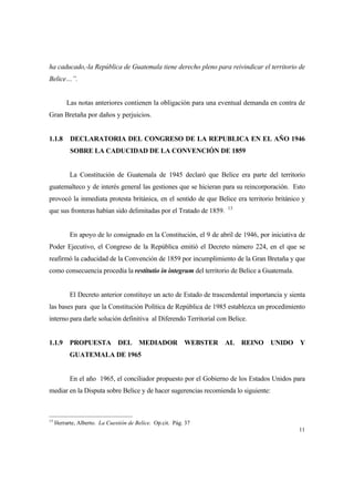 11
ha caducado,-la República de Guatemala tiene derecho pleno para reivindicar el territorio de
Belice…”.
Las notas anteriores contienen la obligación para una eventual demanda en contra de
Gran Bretaña por daños y perjuicios.
1.1.8 DECLARATORIA DEL CONGRESO DE LA REPUBLICA EN EL AÑO 1946
SOBRE LA CADUCIDAD DE LA CONVENCIÓN DE 1859
La Constitución de Guatemala de 1945 declaró que Belice era parte del territorio
guatemalteco y de interés general las gestiones que se hicieran para su reincorporación. Esto
provocó la inmediata protesta británica, en el sentido de que Belice era territorio británico y
que sus fronteras habían sido delimitadas por el Tratado de 1859. 13
En apoyo de lo consignado en la Constitución, el 9 de abril de 1946, por iniciativa de
Poder Ejecutivo, el Congreso de la República emitió el Decreto número 224, en el que se
reafirmó la caducidad de la Convención de 1859 por incumplimiento de la Gran Bretaña y que
como consecuencia procedía la restitutio in integrum del territorio de Belice a Guatemala.
El Decreto anterior constituye un acto de Estado de trascendental importancia y sienta
las bases para que la Constitución Política de República de 1985 establezca un procedimiento
interno para darle solución definitiva al Diferendo Territorial con Belice.
1.1.9 PROPUESTA DEL MEDIADOR WEBSTER AL REINO UNIDO Y
GUATEMALA DE 1965
En el año 1965, el conciliador propuesto por el Gobierno de los Estados Unidos para
mediar en la Disputa sobre Belice y de hacer sugerencias recomienda lo siguiente:
13
Herrarte, Alberto. La Cuestión de Belice. Op.cit. Pág. 37
 