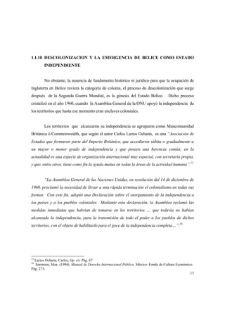 13
1.1.10 DESCOLONIZACION Y LA EMERGENCIA DE BELICE COMO ESTADO
INDEPENDIENTE
No obstante, la ausencia de fundamento histórico ni jurídico para que la ocupación de
Inglaterra en Belice tuviera la categoría de colonia, el proceso de descolonización que surge
después de la Segunda Guerra Mundial, es la génesis del Estado Belice. Dicho proceso
cristalizó en el año 1960, cuando la Asamblea General de la ONU apoyó la independencia de
los territorios que hasta ese momento eran enclaves coloniales.
Los territorios que alcanzaron su independencia se agruparon como Mancomunidad
Británica ó Commonwealth, que según el autor Carlos Larios Ochaita, es una “Asociación de
Estados que formaron parte del Imperio Británico, que accedieron súbita o gradualmente a
un mayor o menor grado de independencia y que poseen una herencia común; en la
actualidad es una especie de organización internacional muy especial, con secretaría propia,
y que, entre otros, tiene como fin la ayuda mutua en todas la áreas de la actividad humana”.15
“La Asamblea General de las Naciones Unidas, en resolución del 14 de diciembre de
1960, proclamó la necesidad de llevar a una rápida terminación el colonialismo en todas sus
formas. Con este fin, adoptó una Declaración sobre el otorgamiento de la independencia a
los países y a los pueblos coloniales. Mediante esta declaración, la Asamblea reclamó las
medidas inmediatas que habrían de tomarse en los territorios … que todavía no habían
alcanzado la independencia, para la transmisión de todo el poder a los pueblos de dichos
territorios, con el objeto de habilitarlo para el goce de la independencia completa…”.16
15
Larios Ochaita, Carlos, Op. cit. Pág. 67
16
Sorensen, Max. (1994). Manual de Derecho Internacional Público. México: Fondo de Cultura Económico.
Pág. 273.
 