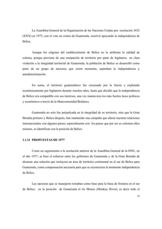 14
La Asamblea General de la Organización de las Naciones Unidas por resolución 3432
(XXX) en 1975, con el voto en contra de Guatemala, resolvió apoyando la independencia de
Belice.
Aunque los orígenes del establecimiento de Belice no le atribuían la calidad de
colonia, porque proviene de una usurpación de territorio por parte de Inglaterra en clara
violación a la integridad territorial de Guatemala, la población de Belice se desarrolló como
parte de un grupo de naciones que cierto momento, aspiraban la independencia y
autodeterminación.
En suma, el territorio guatemalteco fue cercenado por la fuerza y explotado
económicamente por Inglaterra durante muchos años, hasta que decidió que la independencia
de Belice era compatible con sus intereses, una vez mantuviera los más fuertes lazos políticos
y económicos a través de la Mancomunidad Británica.
Guatemala no solo fue perjudicada en la integridad de su territorio, sino que la Gran
Bretaña primero y Belice después, han mantenido una campaña que afecta nuestras relaciones
internacionales con algunos países, especialmente con los países que por ser ex colonias ellos
mismos, se identifican con la posición de Belice.
1.1.11 PROPUESTAS DE 1977
Como un seguimiento a la resolución anterior de la Asamblea General de la ONU, en
el año 1977, se hizo el esfuerzo entre los gobiernos de Guatemala y de la Gran Bretaña de
alcanzar una solución que incluyera un área de territorio continental en el sur de Belice para
Guatemala, como compensación necesaria para que se reconociera la inminente independencia
de Belice.
Las opciones que se manejaron tomaban como base para la línea de frontera en el sur
de Belice: en la posición de Guatemala el río Monos (Monkey River), es decir todo el
 