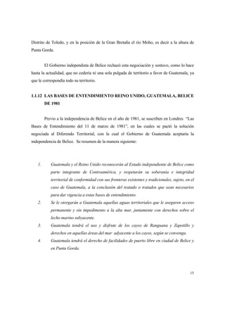15
Distrito de Toledo, y en la posición de la Gran Bretaña el río Moho, es decir a la altura de
Punta Gorda.
El Gobierno independista de Belice rechazó esta negociación y sostuvo, como lo hace
hasta la actualidad, que no cedería ni una sola pulgada de territorio a favor de Guatemala, ya
que le correspondía todo su territorio.
1.1.12 LAS BASES DE ENTENDIMIENTO REINO UNIDO, GUATEMALA, BELICE
DE 1981
Previo a la independencia de Belice en el año de 1981, se suscriben en Londres “Las
Bases de Entendimiento del 11 de marzo de 1981”, en las cuales se pactó la solución
negociada al Diferendo Territorial, con la cual el Gobierno de Guatemala aceptaría la
independencia de Belice. Se resumen de la manera siguiente:
1. Guatemala y el Reino Unido reconocerán al Estado independiente de Belice como
parte integrante de Centroamérica, y respetarán su soberanía e integridad
territorial de conformidad con sus fronteras existentes y tradicionales, sujeto, en el
caso de Guatemala, a la conclusión del tratado o tratados que sean necesarios
para dar vigencia a estas bases de entendimiento.
2. Se le otorgarán a Guatemala aquellas aguas territoriales que le aseguren acceso
permanente y sin impedimento a la alta mar, juntamente con derechos sobre el
lecho marino subyacente.
3. Guatemala tendrá el uso y disfrute de los cayos de Ranguana y Zapotillo y
derechos en aquellas áreas del mar adyacente a los cayos, según se convenga.
4. Guatemala tendrá el derecho de facilidades de puerto libre en ciudad de Belice y
en Punta Gorda.
 