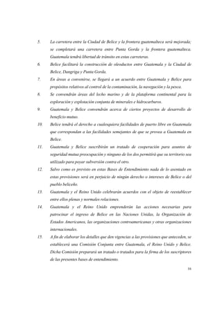 16
5. La carretera entre la Ciudad de Belice y la frontera guatemalteca será mejorada;
se completará una carretera entre Punta Gorda y la frontera guatemalteca.
Guatemala tendrá libertad de tránsito en estas carreteras.
6. Belice facilitará la construcción de oleoductos entre Guatemala y la Ciudad de
Belice, Dangriga y Punta Gorda.
7. En áreas a convenirse, se llegará a un acuerdo entre Guatemala y Belice para
propósitos relativos al control de la contaminación, la navegación y la pesca.
8. Se convendrán áreas del lecho marino y de la plataforma continental para la
exploración y explotación conjunta de minerales e hidrocarburos.
9. Guatemala y Belice convendrán acerca de ciertos proyectos de desarrollo de
beneficio mutuo.
10. Belice tendrá el derecho a cualesquiera facilidades de puerto libre en Guatemala
que correspondan a las facilidades semejantes de que se provea a Guatemala en
Belice.
11. Guatemala y Belice suscribirán un tratado de cooperación para asuntos de
seguridad mutua preocupación y ninguno de los dos permitirá que su territorio sea
utilizado para poyar subversión contra el otro.
12. Salvo como es previsto en estas Bases de Entendimiento nada de lo asentado en
estas provisiones será en perjuicio de ningún derecho o intereses de Belice o del
pueblo beliceño.
13. Guatemala y el Reino Unido celebrarán acuerdos con el objeto de reestablecer
entre ellos plenas y normales relaciones.
14. Guatemala y el Reino Unido emprenderán las acciones necesarias para
patrocinar el ingreso de Belice en las Naciones Unidas, la Organización de
Estados Americanos, las organizaciones centroamericanas y otras organizaciones
internacionales.
15. A fin de elaborar los detalles que den vigencias a las provisiones que anteceden, se
establecerá una Comisión Conjunta entre Guatemala, el Reino Unido y Belice.
Dicha Comisión preparará un tratado o tratados para la firma de los suscriptores
de las presentes bases de entendimiento.
 
