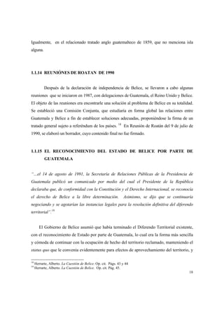 18
Igualmente, en el relacionado tratado anglo guatemalteco de 1859, que no menciona isla
alguna.
1.1.14 REUNIÓNES DE ROATAN DE 1990
Después de la declaración de independencia de Belice, se llevaron a cabo algunas
reuniones que se iniciaron en 1987, con delegaciones de Guatemala, el Reino Unido y Belice.
El objeto de las reuniones era encontrarle una solución al problema de Belice en su totalidad.
Se estableció una Comisión Conjunta, que estudiaría en forma global las relaciones entre
Guatemala y Belice a fin de establecer soluciones adecuadas, proponiéndose la firma de un
tratado general sujeto a referéndum de los países. 18
En Reunión de Roatán del 9 de julio de
1990, se elaboró un borrador, cuyo contenido final no fue firmado.
1.1.15 EL RECONOCIMIENTO DEL ESTADO DE BELICE POR PARTE DE
GUATEMALA
“…el 14 de agosto de 1991, la Secretaría de Relaciones Públicas de la Presidencia de
Guatemala publicó un comunicado por medio del cual el Presidente de la República
declaraba que, de conformidad con la Constitución y el Derecho Internacional, se reconocía
el derecho de Belice a la libre determinación. Asimismo, se dijo que se continuaría
negociando y se agotarían las instancias legales para la resolución definitiva del diferendo
territorial”.19
El Gobierno de Belice asumió que había terminado el Diferendo Territorial existente,
con el reconocimiento de Estado por parte de Guatemala, lo cual era la forma más sencilla
y cómoda de continuar con la ocupación de hecho del territorio reclamado, manteniendo el
status quo que le convenía evidentemente para efectos de aprovechamiento del territorio, y
18
Herrarte, Alberto. La Cuestión de Belice. Op. cit. Págs. 43 y 44
19
Herrarte, Alberto. La Cuestión de Belice. Op. cit. Pág. 45.
 