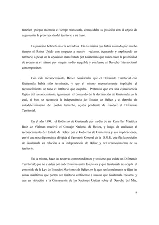 19
también porque mientras el tiempo transcurría, consolidaba su posición con el objeto de
argumentar la prescripción del territorio a su favor.
La posición beliceña no era novedosa. Era la misma que había asumido por mucho
tiempo el Reino Unido con respecto a nuestro reclamo, ocupando y explotando un
territorio a pesar de la oposición manifestada por Guatemala que nunca tuvo la posibilidad
de recuperar el mismo por ningún medio asequible y conforme al Derecho Internacional
contemporáneo.
Con este reconocimiento, Belice consideraba que el Diferendo Territorial con
Guatemala había sido terminado, y que el mismo necesariamente implicaba el
reconocimiento de todo el territorio que ocupaba. Pretendió que era una consecuencia
lógica del reconocimiento, ignorando el contenido de la declaración de Guatemala en la
cual, si bien se reconocía la independencia del Estado de Belice y el derecho de
autodeterminación del pueblo beliceño, dejaba pendiente de resolver el Diferendo
Territorial.
En el año 1994, el Gobierno de Guatemala por medio de su Canciller Marithza
Ruiz de Vielman reactivó el Consejo Nacional de Belice, y luego de analizado el
reconocimiento del Estado de Belice por el Gobierno de Guatemala y sus implicaciones,
envió una nota diplomática dirigida al Secretario General de la O.N.U. que fija la posición
de Guatemala en relación a la independencia de Belice y del reconocimiento de su
territorio.
En la misma, hace las reservas correspondientes y sostiene que existe un Diferendo
Territorial; que no existen por ende fronteras entre los países y que Guatemala no acepta el
contenido de la Ley de Espacios Marítimos de Belice, en la que unilateralmente se fijan las
zonas marítimas que parten del territorio continental e insular que Guatemala reclama, y
que en violación a la Convención de las Naciones Unidas sobre el Derecho del Mar,
 