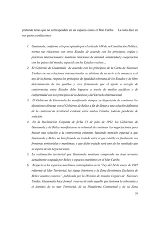 20
pretende áreas que no corresponden en un espacio como el Mar Caribe. La nota dice en
sus partes conducentes:
1. Guatemala, conforme a lo preceptuado por el artículo 149 de su Constitución Política,
norma sus relaciones con otros Estados de acuerdo con los principios, reglas y
prácticas internacionales; mantiene relaciones de amistad, solidaridad y cooperación
con los países del mundo, especial con los Estados vecinos…
2. El Gobierno de Guatemala –de acuerdo con los principios de la Carta de Naciones
Unidas- en sus relaciones internacionales se abstiene de recurrir a la amenaza o al
uso de la fuerza, respeta los principios de igualdad soberana de los Estados y de libre
determinación de los pueblos y cree firmemente que el ajuste o arreglo de
controversias entre Estados debe lograrse a través de medios pacíficos y de
conformidad con los principios de la Justicia y del Derecho Internacional
3. El Gobierno de Guatemala ha manifestado siempre su disposición de continuar las
discusiones directas con el Gobierno de Belice a fin de llegar a una solución definitiva
de la controversia territorial existente entre ambos Estados, todavía pendiente de
solución.
4. En la Declaración Conjunta de fecha 31 de julio de 1992, los Gobiernos de
Guatemala y de Belice manifestaron su voluntad de continuar las negociaciones para
buscar una solución a la controversia existente, haciendo mención especial a que
Guatemala y Belice no han firmado un tratado entre sí que establezca finalmente sus
fronteras territoriales y marítimas; y que dicho tratado será uno de los resultado que
se espera de las negociaciones.
5. La reclamación territorial que Guatemala mantiene comprende un área terrestre
actualmente ocupada por Belice y espacios marítimos en el Mar Caribe.
6. Respecto a los espacios marítimos contemplados en la “Ley del 24 de enero de 1992
referente al Mar Territorial, las Aguas Interiores y la Zona Económica Exclusiva de
Belice asuntos conexos”, publicada por la División de Asuntos Legales de Naciones
Unidas, Guatemala hace formal reserva de todo aquello que lesiones la soberanía y
el dominio de su mar Territorial, de su Plataforma Continental y de su Zona
 
