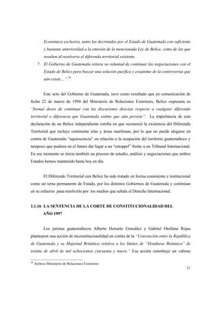 21
Económica exclusiva, tanto las decretadas por el Estado de Guatemala con suficiente
y bastante anterioridad a la emisión de la mencionada Ley de Belice, como de las que
resulten al resolverse el diferendo territorial existente.
7. El Gobierno de Guatemala reitera su voluntad de continuar las negociaciones con el
Estado de Belice para buscar una solución pacífica y ecuánime de la controversia que
aún existe…”.20
Este acto del Gobierno de Guatemala, tuvo como resultado que en comunicación de
fecha 22 de marzo de 1994 del Ministerio de Relaciones Exteriores, Belice expresara su
“formal deseo de continuar con las discusiones directas respecto a cualquier diferendo
territorial o diferencia que Guatemala estime que aún persiste”. La importancia de esta
declaración de un Belice independiente estriba en que reconoció la existencia del Diferendo
Territorial que incluye continente islas y áreas marítimas, por lo que no puede alegarse en
contra de Guatemala “aquiescencia” en relación a la ocupación del territorio guatemalteco y
tampoco que pudiera en el futuro dar lugar a un “estoppel” frente a un Tribunal Internacional.
En ese momento se inicia también un proceso de estudio, análisis y negociaciones que ambos
Estados hemos mantenido hasta hoy en día.
El Diferendo Territorial con Belice ha sido tratado en forma consistente e institucional
como un tema permanente de Estado, por los distintos Gobiernos de Guatemala y continúan
en su esfuerzo para resolverlo por los medios que señala el Derecho Internacional.
1.1.16 LA SENTENCIA DE LA CORTE DE CONSTITUCIONALIDAD DEL
AÑO 1997
Los juristas guatemaltecos Alberto Herrarte González y Gabriel Orellana Rojas
plantearon una acción de inconstitucionalidad en contra de la “Convención entre la República
de Guatemala y su Majestad Británica relativa a los límites de “Honduras Británica” de
treinta de abril de mil ochocientos cincuenta y nueve.” Esa acción constituye un valioso
20
Archivo Ministerio de Relaciones Exteriores
 