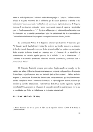 22
aporte al acervo jurídico de Guatemala sobre el tema porque la Corte de Constitucionalidad
invoca en la parte resolutiva de su sentencia que la acción planteada se refiere a una
Convención “cuya caducidad y nulidad in toto devino por legítima denuncia de la parte
inocente de su violación sustancial y como consecuencia carece de vigencia y positividad
para el Estado guatemalteco…”.21
En otras palabras, para el máximo tribunal constitucional
de Guatemala no es posible pronunciarse sobre la conformidad con la Constitución de
Guatemala de una Convención que ya no forma parte de nuestro sistema jurídico.
La Constitución Política de la República establece en el artículo 19 transitorio que:
"El Ejecutivo queda facultado para realizar las gestiones que tiendan a resolver la situación
de los derechos de Guatemala respecto a Belice, de conformidad con los intereses nacionales.
Todo acuerdo definitivo deberá ser sometido por el Congreso de la República al
procedimiento de consulta popular previsto en el artículo 173 de la Constitución. El
Gobierno de Guatemala promoverá relaciones sociales, económicas y culturales con la
población de Belice”.
El Diferendo Territorial existente entre ambos Estados puede ser resuelto por los
medios que señala el Derecho Internacional, es decir a través de medios políticos de solución
de conflictos, o jurídicamente ante una instancia judicial internacional. Belice no había
aceptado la jurisdicción de una Corte Internacional en ese momento, por lo que Guatemala
trataba compeler a Belice a someter el diferendo a la solución por los medios pacíficos que
prescribe el Derecho Internacional. Tanto la Carta de la OEA, nuestro organismo regional,
como la de ONU, establecen la obligación de los estados a resolver sus diferencias, por lo que
se consideraba que Belice no podía ignorar su obligación internacional.
1.1.17 LA CLARINADA DE 1999
21
Anexo: Sentencia del 27 de agosto de 1997 en el expediente número 1129-96 de la Corte de
Constitucionalidad.
 
