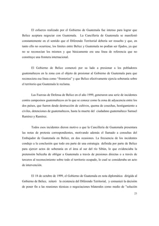 23
El esfuerzo realizado por el Gobierno de Guatemala fue intenso para lograr que
Belice aceptara negociar con Guatemala. La Cancillería de Guatemala se manifestó
constantemente en el sentido que el Diferendo Territorial debería ser resuelto y que, en
tanto ello no ocurriese, los límites entre Belice y Guatemala no podían ser fijados, ya que
no se reconocían los mismos y que básicamente era una línea de referencia que no
constituye una frontera internacional.
El Gobierno de Belice comenzó por su lado a presionar a los pobladores
guatemaltecos en la zona con el objeto de presionar al Gobierno de Guatemala para que
reconociera esa línea como “fronteriza” y que Belice efectivamente ejercía soberanía sobre
el territorio que Guatemala le reclama.
Las Fuerzas de Defensa de Belice en el año 1999, generaron una serie de incidentes
contra campesinos guatemaltecos en lo que se conoce como la zona de adyacencia entre los
dos países, que fueron desde destrucción de cultivos, quema de cosechas, hostigamiento a
civiles, detenciones de guatemaltecos, hasta la muerte del ciudadano guatemalteco Samuel
Ramírez y Ramírez.
Todos esos incidentes dieron motivo a que la Cancillería de Guatemala presentara
las notas de protesta correspondientes, motivando además el llamado a consultas del
Embajador de Guatemala en Belice, en dos ocasiones. La frecuencia de los incidentes
condujo a la conclusión que todo era parte de una estrategia definida por parte de Belice
para ejercer actos de soberanía en el área al sur del río Sibún, lo que evidenciaba la
pretensión beliceña de obligar a Guatemala a través de presiones directas o a través de
terceros al reconocimiento sobre todo el territorio ocupado, lo cual se consideraba un acto
de intervención.
El 18 de octubre de 1999, el Gobierno de Guatemala en nota diplomática dirigida al
Gobierno de Belice, reiteró la existencia del Diferendo Territorial, y comunicó la decisión
de poner fin a las reuniones técnicas o negociaciones bilaterales como medio de ”solución
 