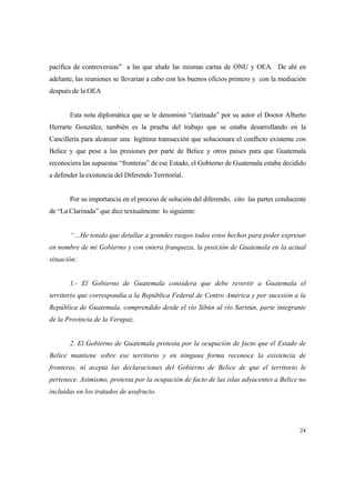 24
pacífica de controversias” a las que alude las mismas cartas de ONU y OEA. De ahí en
adelante, las reuniones se llevarían a cabo con los buenos oficios primero y con la mediación
después de la OEA
Esta nota diplomática que se le denominó “clarinada” por su autor el Doctor Alberto
Herrarte González, también es la prueba del trabajo que se estaba desarrollando en la
Cancillería para alcanzar una legítima transacción que solucionara el conflicto existente con
Belice y que pese a las presiones por parte de Belice y otros países para que Guatemala
reconociera las supuestas “fronteras” de ese Estado, el Gobierno de Guatemala estaba decidido
a defender la existencia del Diferendo Territorial.
Por su importancia en el proceso de solución del diferendo, cito las partes conducente
de “La Clarinada” que dice textualmente lo siguiente:
“…He tenido que detallar a grandes rasgos todos estos hechos para poder expresar
en nombre de mi Gobierno y con entera franqueza, la posición de Guatemala en la actual
situación:
1.- El Gobierno de Guatemala considera que debe revertir a Guatemala el
territorio que correspondía a la República Federal de Centro América y por sucesión a la
República de Guatemala, comprendido desde el río Sibún al río Sarstún, parte integrante
de la Provincia de la Verapaz.
2. El Gobierno de Guatemala protesta por la ocupación de facto que el Estado de
Belice mantiene sobre ese territorio y en ninguna forma reconoce la existencia de
fronteras, ni acepta las declaraciones del Gobierno de Belice de que el territorio le
pertenece. Asimismo, protesta por la ocupación de facto de las islas adyacentes a Belice no
incluidas en los tratados de usufructo.
 