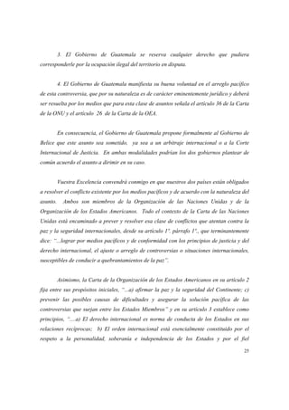 25
3. El Gobierno de Guatemala se reserva cualquier derecho que pudiera
corresponderle por la ocupación ilegal del territorio en disputa.
4. El Gobierno de Guatemala manifiesta su buena voluntad en el arreglo pacífico
de esta controversia, que por su naturaleza es de carácter eminentemente jurídico y deberá
ser resuelta por los medios que para esta clase de asuntos señala el artículo 36 de la Carta
de la ONU y el artículo 26 de la Carta de la OEA.
En consecuencia, el Gobierno de Guatemala propone formalmente al Gobierno de
Belice que este asunto sea sometido, ya sea a un arbitraje internacional o a la Corte
Internacional de Justicia. En ambas modalidades podrían los dos gobiernos plantear de
común acuerdo el asunto a dirimir en su caso.
Vuestra Excelencia convendrá conmigo en que nuestros dos países están obligados
a resolver el conflicto existente por los medios pacíficos y de acuerdo con la naturaleza del
asunto. Ambos son miembros de la Organización de las Naciones Unidas y de la
Organización de los Estados Americanos. Todo el contexto de la Carta de las Naciones
Unidas está encaminado a prever y resolver esa clase de conflictos que atentan contra la
paz y la seguridad internacionales, desde su artículo 1º. párrafo 1º., que terminantemente
dice: “...lograr por medios pacíficos y de conformidad con los principios de justicia y del
derecho internacional, el ajuste o arreglo de controversias o situaciones internacionales,
susceptibles de conducir a quebrantamientos de la paz”.
Asimismo, la Carta de la Organización de los Estados Americanos en su artículo 2
fija entre sus propósitos iniciales, “...a) afirmar la paz y la seguridad del Continente; c)
prevenir las posibles causas de dificultades y asegurar la solución pacífica de las
controversias que surjan entre los Estados Miembros” y en su artículo 3 establece como
principios, “....a) El derecho internacional es norma de conducta de los Estados en sus
relaciones recíprocas; b) El orden internacional está esencialmente constituido por el
respeto a la personalidad, soberanía e independencia de los Estados y por el fiel
 