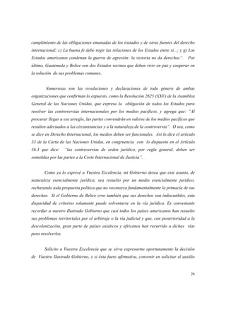26
cumplimiento de las obligaciones emanadas de los tratados y de otras fuentes del derecho
internacional; c) La buena fe debe regir las relaciones de los Estados entre sí...; y g) Los
Estados americanos condenan la guerra de agresión: la victoria no da derechos”. Por
último, Guatemala y Belice son dos Estados vecinos que deben vivir en paz y cooperar en
la solución de sus problemas comunes.
Numerosas son las resoluciones y declaraciones de todo género de ambas
organizaciones que confirman lo expuesto, como la Resolución 2625 (XXV) de la Asamblea
General de las Naciones Unidas, que expresa la obligación de todos los Estados para
resolver las controversias internacionales por los medios pacíficos, y agrega que: “Al
procurar llegar a ese arreglo, las partes convendrán en valerse de los medios pacíficos que
resulten adecuados a las circunstancias y a la naturaleza de la controversia”. O sea, como
se dice en Derecho Internacional, los medios deben ser funcionales. Así lo dice el artículo
33 de la Carta de las Naciones Unidas, en congruencia con lo dispuesto en el Artículo
36.3 que dice: “las controversias de orden jurídico, por regla general, deben ser
sometidas por las partes a la Corte Internacional de Justicia”.
Como ya lo expresé a Vuestra Excelencia, mi Gobierno desea que este asunto, de
naturaleza esencialmente jurídica, sea resuelto por un medio esencialmente jurídico,
rechazando toda propuesta política que no reconozca fundamentalmente la primacía de sus
derechos. Si el Gobierno de Belice cree también que sus derechos son indiscutibles, esta
disparidad de criterios solamente puede solventarse en la vía jurídica. Es conveniente
recordar a vuestro Ilustrado Gobierno que casi todos los países americanos han resuelto
sus problemas territoriales por el arbitraje o la vía judicial y que, con posterioridad a la
descolonización, gran parte de países asiáticos y africanos han recurrido a dichas vías
para resolverlos.
Solicito a Vuestra Excelencia que se sirva expresarme oportunamente la decisión
de Vuestro Ilustrado Gobierno, y si ésta fuere afirmativa, convenir en solicitar el auxilio
 
