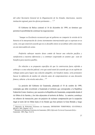 27
del señor Secretario General de la Organización de los Estados Americanos, nuestra
institución regional, para los efectos pertinentes … ”.22
El Gobierno de Belice contestó el 14 de diciembre de 1999, en términos que
permiten la posibilidad de continuar las negociaciones:
“Aunque su Excelencia reconocerá que mi gobierno no comparte la versión de la
historia ni la interpretación de ciertos instrumentos internacionales que se expresan en su
carta, creo que estará de acuerdo que no es deseable entrar en un debate sobre estos temas
en este intercambio de cartas.
Preferiría subrayar nuestro deseo común de buscar una solución pacífica y
satisfactoria a nuestras diferencias y a continuar cooperando en asuntos que sean de
beneficio para nuestros pueblos.
En relación a su propuesta específica de que la controversia fuera referida a
arbitraje o a una solución judicial, creo que usted estará de acuerdo que en un espíritu de
trabajar juntos para lograr una solución amigable y de beneficio mutuo, sería prematuro
buscar la definición de medios de solución antes de comprometernos en una discusión
franca y abierta a los niveles más altos…”23
La posición del Gobierno de Guatemala, planteada el 18 de octubre de 1999,
contempla que debe revertírsele a Guatemala el territorio que correspondía a la República
Federal de Centro América y por sucesión a la República de Guatemala, comprendido desde el
río Sibún al río Sarstún, y las islas adyacentes al territorio de Belice. Lo anterior, constituye
un esfuerzo de transacción, pero sin perjuicio de reclamar compensación por la ocupación
ilegal al norte del río Sibún hasta el río Hondo que hizo primero la Gran Bretaña y luego
22
Ministerio de Relaciones Exteriores de Guatemala, DIFERENDO TERRITORIAL GUATEMALA
BELICE, 2001, Páginas 1 al 13.
23
Ministerio de Relaciones Exteriores de Guatemala. (2001) Diferendo Territorial Guatemala Belice.
Guatemala: 2001, Págs. 14 al 16.
 