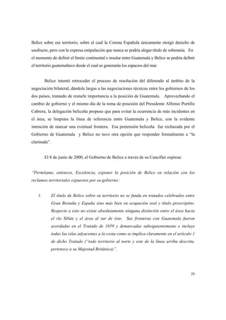 28
Belice sobre ese territorio, sobre el cual la Corona Española únicamente otorgó derecho de
usufructo, pero con la expresa estipulación que nunca se podría alegar título de soberanía. En
el momento de definir el límite continental e insular entre Guatemala y Belice se podría definir
el territorio guatemalteco desde el cual se generarán los espacios del mar.
Belice intentó retroceder el proceso de resolución del diferendo al ámbito de la
negociación bilateral, dándole largas a las negociaciones técnicas entre los gobiernos de los
dos países, tratando de restarle importancia a la posición de Guatemala. Aprovechando el
cambio de gobierno y el mismo día de la toma de posesión del Presidente Alfonso Portillo
Cabrera, la delegación beliceña propuso que para evitar la ocurrencia de más incidentes en
el área, se limpiara la línea de referencia entre Guatemala y Belice, con la evidente
intención de marcar una eventual frontera. Esa pretensión beliceña fue rechazada por el
Gobierno de Guatemala y Belice no tuvo otra opción que responder formalmente a “la
clarinada”.
El 8 de junio de 2000, el Gobierno de Belice a través de su Canciller expresa:
“Permítame, entonces, Excelencia, exponer la posición de Belice en relación con los
reclamos territoriales expuestos por su gobierno:
1. El título de Belice sobre su territorio no se funda en tratados celebrados entre
Gran Bretaña y España sino más bien en ocupación real y título prescriptito.
Respecto a esto no existe absolutamente ninguna distinción entre el área hacia
el río Sibún y el área al sur de éste. Sus fronteras con Guatemala fueron
acordadas en el Tratado de 1859 y demarcadas subsiguientemente e incluye
todas las islas adyacentes a la costa como se implica claramente en el artículo 1
de dicho Tratado (“todo territorio al norte y este de la línea arriba descrita,
pertenece a su Majestad Británica)”.
 