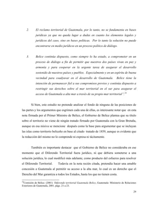 29
2. El reclamo territorial de Guatemala, por lo tanto, no se fundamenta en bases
jurídicas ya que no queda lugar a dudas en cuanto los elementos legales y
jurídicos del caso, sino en bases políticas. Por lo tanto la solución no puede
encontrarse en medio jurídicos en un proceso político de diálogo.
3. Belice continúa dispuesto, como siempre lo ha estado, a comprometer en un
proceso de diálogo a fin de permitir que nuestros dos países vivan en paz y
armonía y para cooperar en la urgente tarea de asegurar el desarrollo
sostenido de nuestros países y pueblos. Especialmente y en un espíritu de buena
vecindad para coadyuvar en el desarrollo de Guatemala. Belice tiene la
intención de permanecer fiel a sus compromisos previos y continúa dispuesto a
restringir sus derechos sobre el mar territorial en el sur para asegurar el
acceso de Guatemala a alta mar a través de su propio mar territorial”.24
Si bien, este estudio no pretende analizar el fondo de ninguna de las posiciones de
las partes y los argumentos que esgrimen cada una de ellas, es interesante notar que en esta
nota firmada por el Primer Ministro de Belice, el Gobierno de Belice plantea que su título
sobre el territorio no viene de ningún tratado firmado por Guatemala con la Gran Bretaña,
aunque en esa misiva se mencione después como la base para argumentar que se incluyan
las islas como territorio beliceño en base al citado tratado de 1859, aunque es evidente que
la redacción del mismo no lo comprende ni expresa ni tácitamente.
También es importante destacar que el Gobierno de Belice no consideraba en ese
momento que el Diferendo Territorial fuera jurídico, ni que debiera someterse a una
solución jurídica, lo cual modificó más adelante, como producto del esfuerzo para resolver
el Diferendo Territorial. Todavía en la nota recién citada, pretendía hacer una amable
concesión a Guatemala al permitir su acceso a la alta mar, lo cual es un derecho que el
Derecho del Mar garantiza a todos los Estados, hasta los que no tienen costa.
24
Comisión de Belice. (2001) Diferendo territorial Guatemala Belice, Guatemala: Ministerio de Relaciones
Exteriores de Guatemala, 2001, págs. 21 a 23.
 