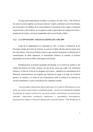 3
El origen del Establecimiento de Belice se remonta a los años 1783 y 1786, fechas en
las cuales la corona española convino por medio de tratados celebrados con la Gran Bretaña,
que reconocían a los súbditos de la corona británica la facultad de cortar, cargar y transportar
el palo de tinte y otras maderas, sin exceptuar la caoba y aprovecharse de cualquier otro fruto o
producción de la tierra, en el área comprendida entre los ríos Hondo y Sibún.
1.1.2 LA CONVENCION ANGLO GUATEMALTECA DE 1859
Luego de la independencia de Guatemala en 1821, se formó la Federación de las
Provincias Unidas del Centro de América, la cual por la débil cohesión entre los países tuvo
una vida efímera. Este suceso histórico motivó a que mientras Guatemala se esforzaba por el
mantenimiento de dicha federación, el asentamiento británico se extendía al territorio
guatemalteco al sur del río Sibún, hasta llegar al río Sarstún.
Paradójicamente, la posición geográfica privilegiada, en el corazón de América y del
mundo del territorio de Centro América, fue una de las causas que unida a las ambiciones
políticas y la falta de visión de los dirigentes de la época, impidieron la consolidación de la
federación centroamericana, una tragedia que habremos de pagar a lo largo de la historia
pasada y la venidera, y el sueño de una Centroamérica unida se esfumó en la memoria de
nuestros antepasados y es poco conocido por los ciudadanos actuales.
“La proyectada comunicación interoceánica que en el centro de Mesoamérica era un
hecho casi natural, afectó nuestro accidentado pasado. Al salir de la dominación española,
las potencias de entonces volvieron los ojos hacia nosotros y funcionarios con instrucciones
especiales, comerciantes aventureros, empresarios y especuladores inescrupulosos,
aparecieron por doquier en busca de riqueza fácil o emociones fuertes. Gran Bretaña fue el
 
