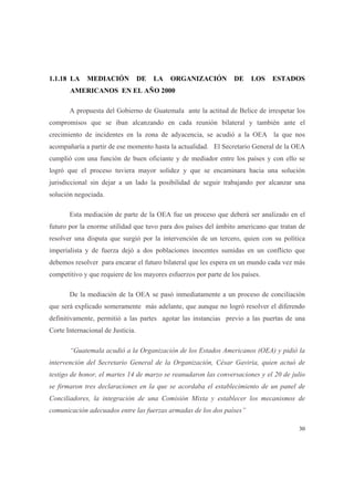 30
1.1.18 LA MEDIACIÓN DE LA ORGANIZACIÓN DE LOS ESTADOS
AMERICANOS EN EL AÑO 2000
A propuesta del Gobierno de Guatemala ante la actitud de Belice de irrespetar los
compromisos que se iban alcanzando en cada reunión bilateral y también ante el
crecimiento de incidentes en la zona de adyacencia, se acudió a la OEA la que nos
acompañaría a partir de ese momento hasta la actualidad. El Secretario General de la OEA
cumplió con una función de buen oficiante y de mediador entre los países y con ello se
logró que el proceso tuviera mayor solidez y que se encaminara hacia una solución
jurisdiccional sin dejar a un lado la posibilidad de seguir trabajando por alcanzar una
solución negociada.
Esta mediación de parte de la OEA fue un proceso que deberá ser analizado en el
futuro por la enorme utilidad que tuvo para dos países del ámbito americano que tratan de
resolver una disputa que surgió por la intervención de un tercero, quien con su política
imperialista y de fuerza dejó a dos poblaciones inocentes sumidas en un conflicto que
debemos resolver para encarar el futuro bilateral que les espera en un mundo cada vez más
competitivo y que requiere de los mayores esfuerzos por parte de los países.
De la mediación de la OEA se pasó inmediatamente a un proceso de conciliación
que será explicado someramente más adelante, que aunque no logró resolver el diferendo
definitivamente, permitió a las partes agotar las instancias previo a las puertas de una
Corte Internacional de Justicia.
“Guatemala acudió a la Organización de los Estados Americanos (OEA) y pidió la
intervención del Secretario General de la Organización, César Gaviria, quien actuó de
testigo de honor, el martes 14 de marzo se reanudaron las conversaciones y el 20 de julio
se firmaron tres declaraciones en la que se acordaba el establecimiento de un panel de
Conciliadores, la integración de una Comisión Mixta y establecer los mecanismos de
comunicación adecuados entre las fuerzas armadas de los dos países”
 
