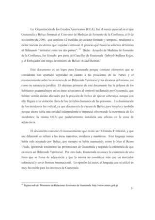 31
La Organización de los Estados Americanos (OEA), fue el marco especial en el que
Guatemala y Belice firmaran el Convenio de Medidas de Fomento de la Confianza, el 8 de
noviembre de 2000, que contiene 12 medidas de carácter limitado y temporal, tendientes a
evitar nuevos incidentes que impidan continuar el proceso que busca la solución definitiva
al Diferendo Territorial entre los dos países”. 25
Dicho Acuerdo de Medidas de Fomento
de la Confianza, fue firmado por parte del Canciller de Guatemala Gabriel Orellana Rojas,
y el Embajador con rango de ministro de Belice, Assad Shoman.
Este documento es un logro para Guatemala porque contiene elementos que se
consideran han aportado seguridad en cuanto a las posiciones de las Partes y el
reconocimiento sobre la existencia de un Diferendo Territorial y los alcances del mismo, así
como su naturaleza jurídica. El objetivo primario de este documento fue la defensa de los
habitantes guatemaltecos en las áreas adyacentes al territorio reclamado por Guatemala, que
habían venido siendo afectados por la posición de Belice de ejercer soberanía, aunque con
ello llegara a la violación clara de los derechos humanos de las personas. La disminución
de los incidentes fue radical, ya que desaparecía la excusa de Belice para hacerlo y también
porque ahora había una entidad independiente e imparcial observando la ocurrencia de los
incidentes: la misma OEA que posteriormente instalaría una oficina en la zona de
adyacencia.
El documento contiene el reconocimiento que existe un Diferendo Territorial, y que
ese diferendo se refiere a las áreas terrestres, insulares y marítimas. Este lenguaje nunca
había sido aceptado por Belice, que siempre se había mantenido, como lo hizo el Reino
Unido, ignorando totalmente las pretensiones de Guatemala y negando la existencia de que
existiera un Diferendo Territorial. Por otro lado, Guatemala reconoce la existencia de una
línea que se llama de adyacencia y que la misma no constituye más que un marcador
referencial y no es frontera internacional. En opinión del autor, el lenguaje que se utilizó es
muy favorable para los intereses de Guatemala.
25
Página web del Ministerio de Relaciones Exteriores de Guatemala. http://www.minex.gob.gt
 