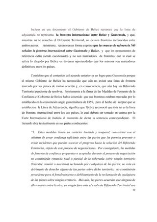 32
Incluso en ese documento el Gobierno de Belice reconoce que la línea de
adyacencia no representa la frontera internacional entre Belice y Guatemala, y que,
mientras no se resuelva el Diferendo Territorial, no existen fronteras reconocidas entre
ambos países. Asimismo, reconocen en forma expresa que las marcas de referencia NO
señalan la frontera internacional entre Guatemala y Belice, y que los monumentos de
referencia están siendo cuestionados y no son marcadores de fronteras, con lo cual se
refuta lo alegado por Belice en diversas oportunidades que los mismos son marcadores
definitivos entre los países.
Considero que el contenido del acuerdo anterior es un logro para Guatemala porque
el mismo Gobierno de Belice ha reconocido que aún no existe una línea de frontera
marcada por los países de mutuo acuerdo y, en consecuencia, que aún hay un Diferendo
Territorial pendiente de resolver. Previamente a la firma de las Medidas de Fomento de la
Confianza el Gobierno de Belice había sostenido que sus fronteras estaban marcadas por lo
establecido en la convención anglo guatemalteca de 1859, pero el hecho de aceptar que se
estableciera la Línea de Adyacencia, significa que Belice reconoció que ésta no es la línea
de frontera internacional entre los dos países, lo cual deberá ser tomado en cuenta por la
Corte Internacional de Justicia al momento de dictar la sentencia correspondiente. El
Acuerdo dice textualmente en sus partes conducentes:
“1. Estas medidas tienen un carácter limitado y temporal, consistente con el
objetivo de crear confianza suficiente entre las partes que les permita prevenir o
evitar incidentes que puedan socavar el progreso hacia la solución del Diferendo
Territorial, objeto de este proceso de negociaciones. Por consiguiente, las medidas
de fomento de confianza propuestas o aceptadas durante el proceso de negociación
no constituirán renuncia total o parcial de la soberanía sobre ningún territorio
(terrestre, insular o marítimo) reclamado por cualquiera de las partes; no irán en
detrimento de derecho alguno de las partes sobre dicho territorio; no constituirán
precedente para el fortalecimiento o debilitamiento de la reclamación de cualquiera
de las partes sobre ningún territorio. Más aún, las partes acuerdan que ninguna de
ellas usará contra la otra, en ningún foro ante el cual este Diferendo Territorial sea
 