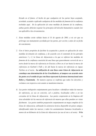 33
llevado en el futuro, el hecho de que cualquiera de las partes haya aceptado,
acordado, acatado o aplicado cualquiera de las medidas de fomento de la confianza
incluidas aquí. En la aplicación de estas medidas de fomento de la confianza,
ambas partes deberán respetar los principios del derecho humanitario cuando éste
sea aplicable a las circunstancias.
1. Estas medidas serán válidas hasta el 31 de agosto de 2001, a no ser que su
prórroga sea mutuamente acordada por las partes, por escrito y antes de su fecha
de vencimiento.
2. Con el único propósito de facilitar la aceptación y puesta en aplicación de estas
medidas de fomento de confianza, y de acuerdo con el contenido de los párrafos
anteriores 1 y 2, la Línea de Adyacencia a la que se refieren las medidas de
fomento de la confianza consistirá de una línea que generalmente correrá de sur a
norte desde la marca de referencia en Gracias a Dios en el sur hasta la marca de
referencia en Garbutt’s Falls y de ahí hasta la marca de referencia en Aguas
Turbias en el norte. La utilización de esta línea como Línea de Adyacencia no
constituye una determinación de los Conciliadores, ni tampoco un acuerdo entre
las partes en el sentido de que esta línea represente la frontera internacional entre
Belice y Guatemala. De manera expresa se reafirma que todos los derechos y
reclamos con respecto a este asunto se mantienen intactos.
3. Las partes trabajarán conjuntamente para localizar e identificar todas las marcas
de referencia, ya sea en concreto, cal o piedras, localizadas sobre o en las
cercanías de la Línea de Adyacencia. Las partes cooperarán en la limpieza del
área alrededor de las marcas de referencia de manera que ellas puedan ser vistas
fácilmente. Las partes también prepararán conjuntamente un mapa completo de la
Línea de Adyacencia, utilizando la asistencia técnica disponible de países amigos,
identificando todas las marcas y todos los asentamientos humanos localizados a
menos de un kilómetro de la Línea de Adyacencia (ya sea al este o al oeste). Ni la
 