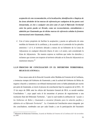 34
aceptación de esta recomendación, ni la localización, identificación o limpieza de
las áreas alrededor de las marcas de referencia por cualquiera de las partes será
interpretada, en éste o cualquier otro foro ante el cual el Diferendo Territorial
entre las partes pueda ser llevado, como un reconocimiento, entendimiento o
admisión por Guatemala que de dichas marcas de referencia señalan la frontera
internacional entre Guatemala y Belice.
4. Con el único propósito de facilitar la aceptación y puesta en aplicación de estas
medidas de fomento de la confianza, y de acuerdo con el contenido de los párrafos
anteriores 1 al 4, el territorio ubicado a menos de un kilómetro de la Línea de
Adyacencia en cualquier dirección (hacia el este o al oeste), será considerado la
Zona de Adyacencia. De manera expresa se reafirma que todos los derechos y
reclamos que existen con respecto al territorio ubicado en la Zona de Adyacencia se
mantienen intactos.26
1.1.19 PROCESO DE CONCILIACION EN EL DIFERENDO TERRITORIAL
BELICE/GUATEMALA
Unos meses antes de la firma del Acuerdo sobre Medidas de Fomento de la Confianza,
a instancias siempre del Gobierno de Guatemala y ante la actitud del Gobierno de Belice de
negarse a hacerlo y someterse a un tribunal internacional como se había planteado por escrito
por parte de Guatemala, se inició el proceso de conciliación bajo los auspicios de la OEA. El
15 de mayo de 2000, ante los oficios del Secretario General de OEA, se acordó nombrar
Conciliadores “…cuyo papel sería el de encaminar el proceso de negociaciones a una
resolución final del Diferendo Territorial…” para lo cual tendría la atribución de “ayudar a
los Gobiernos de Belice y Guatemala a encontrar fórmulas para la solución pacífica y
definitiva de su Diferendo Territorial”. La Comisión de Conciliación estuvo integrada por
dos conciliadores, nombrados uno por cada Estado y con la participación del Secretario
26
Ministerio de Relaciones Exteriores, Acuerdo de Medidas de Fomento de la Confianza del 8 de noviembre
de 2000
 