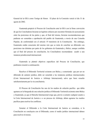 35
General de la OEA como Testigo de Honor. El plazo de la Comisión venció el día 31 de
agosto de 2002.
Guatemala propició el Proceso de Conciliación ante la OEA con la firme convicción
de que los Conciliadores hicieran un legítimo esfuerzo por encontrar fórmulas de acercamiento
entre las posiciones de las partes y que, al final del mismo, hicieran recomendaciones que
pudieran ser sometidas a aprobación del pueblo de Guatemala, a través de una Consulta
Popular, de conformidad con el artículo 19 transitorio de la Constitución. Sin embargo,
Guatemala estaba consciente del enorme reto que se tenía de conciliar un diferendo con
posiciones tan distintas por parte de los gobiernos de Guatemala y Belice, aunque confiaba
que al final del proceso de conciliación, los Conciliadores recomendaran acudir a una
instancia jurisdiccional internacional.
Guatemala se planteó objetivos específicos del Proceso de Conciliación, que
podríamos resumir a continuación.
Resolver el Diferendo Territorial existente con Belice, y sosteniendo que por ser un
diferendo de carácter jurídico, debe ser sometido a las instancias jurídicas internacionales
(Corte Internacional de Justicia o Arbitraje Internacional), salvo que fuere resuelto
satisfactoriamente por la vía conciliatoria.
El Proceso de Conciliación fue uno de los medios de solución pacífica que debía
agotarse en la búsqueda de una solución jurídica al Diferendo Territorial existente entre Belice
y Guatemala; ya que el Derecho Internacional exige que, previo a someter cualquier asunto a
la Corte Internacional de Justicia o a un proceso de Arbitraje, deben agotarse los medios
pacíficos para resolver los conflictos.
Someter el Diferendo a la Corte Internacional de Justicia se considera, si la
Conciliación no concluyera con el Diferendo, como el medio jurídico internacional idóneo
para resolver el mismo.
 