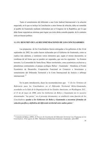 36
Tanto el sometimiento del diferendo a una Corte Judicial Internacional o la solución
negociada, en la que se incluye la Conciliación u otras formas de solución, debe ser sometida
al pueblo de Guatemala mediante referéndum por el Congreso de la República, por lo que
debe llenar expectativas mínimas para lograr con éxito dicha consulta popular, de lo contrario
sería un fracaso político.
1.1.19.1 RESUMEN DE LAS RECOMENDACIONES DE LOS CONCILIADORES
Las propuestas de los Conciliadores fueron entregadas a los gobiernos el día 16 de
septiembre de 2002, las cuales fueron rechazadas por el Gobierno de Guatemala, como se
explica más adelante, y contienen varios elementos que, según el mismo documento, se
combinan de tal forma que no pueden ser separados, que son los siguientes: La frontera
terrestre; La Comunidad de Santa Rosa; Mares territoriales; zona económicas exclusivas y
plataformas continentales; el parque ecológico Belice – Guatemala – Honduras; el Fondo
Económico de Desarrollo; Cooperación Funcional en Comercio e Inversiones y
sometimiento del Diferendo Territorial a la Corte Internacional de Justicia o arbitraje
internacional. 27
En la parte introductoria, dicen las recomendaciones que: “I. En los Términos de
Referencia para los Conciliadores en el Diferendo Territorial Belice-Guatemala,
acordados en la Sede de la Organización de los Estados Americano, en Washington, D.C.,
el 15 de de mayo de 2000, entre los Gobiernos de Belice y Guatemala (en lo sucesivo
denominados “las partes” en el presente documento), se estableció como función de los
Conciliadores ayudar a los Gobiernos de Belice y Guatemala a encontrar fórmulas de
solución pacífica y definitiva del diferendo territorial entre ambos países”.
27
Comisión de Belice. (2005). El Proceso de Conciliación del Diferendo Territorial. Las Propuestas de los
Conciliadores, 30 de agosto de 2002, Ministerio de Relaciones Exteriores. Guatemala: julio 2005.
 