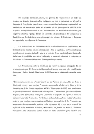 37
Por su propia naturaleza jurídica, un proceso de conciliación es un medio de
solución de disputas internacionales, cualquiera que sea su naturaleza, en el cual la
Comisión de Conciliación procede a un examen imparcial de la disputa y trata de definir los
términos de un acuerdo que puede ser aceptable por las partes para la solución de su
diferendo. Las recomendaciones de los Conciliadores no son definitivas ni vinculantes, por
su propia naturaleza y porque debían ser sometidas a la consideración del Congreso de la
República, que decidirá si eran convenientes para los intereses de Guatemala y dignas de
ser consultadas o no al pueblo de Guatemala.
Los Conciliadores no consideraban hacer la recomendación de sometimiento del
Diferendo a una instancia jurídica internacional. Ante la negativa de los Conciliadores de
considerar esta solución judicial y pese a la posición firme manifestada por Guatemala,
incluyendo la posibilidad que fueran rechazadas al momento mismo de la recepción, se
decidió por el Gobierno de Guatemala fijar su posición por escrito,
Los Conciliadores ante la posibilidad de recibir un rechazo anticipado de sus
propuestas por parte del Gobierno de Guatemala, dirigieron una carta a los cancilleres de
Guatemala y Belice, fechada 30 de agosto de 2002 que por su importancia transcribo y que
dice:
“Creemos firmemente que el mejor interés de las Partes y de los pueblos de Belice y
Guatemala requiere que nuestras Propuestas, presentadas al Secretario General de la
Organización de los Estados Americano (OEA) el 30 de agosto de 2002, sean aprobadas y
aceptadas por medio de referendos en los dos países. Consideramos que constituiría una
tragedia, tanto para Belice como para Guatemala, si el pueblo de alguno de estos dos
países rechazara las Propuestas. Por lo tanto, ambas Partes, deberán realizar el máximo
esfuerzo para explicar a sus respectivas poblaciones los beneficios de las Propuestas, de
manera de exhortar resultados positivos en los referendos. En el caso que, a pesar de los
esfuerzos de los Gobiernos de Belice y Guatemala, los pueblos de Belice o Guatemala
rechazaran estas Propuestas, deberá haber un medio alternativo para resolver este
 