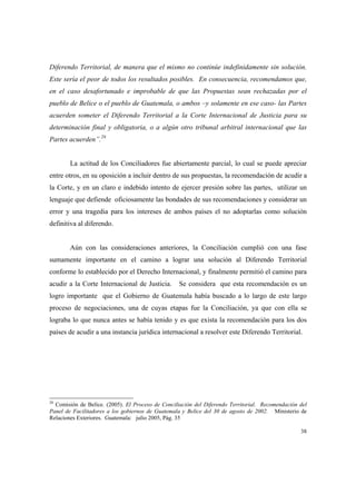 38
Diferendo Territorial, de manera que el mismo no continúe indefinidamente sin solución.
Este sería el peor de todos los resultados posibles. En consecuencia, recomendamos que,
en el caso desafortunado e improbable de que las Propuestas sean rechazadas por el
pueblo de Belice o el pueblo de Guatemala, o ambos –y solamente en ese caso- las Partes
acuerden someter el Diferendo Territorial a la Corte Internacional de Justicia para su
determinación final y obligatoria, o a algún otro tribunal arbitral internacional que las
Partes acuerden”.28
La actitud de los Conciliadores fue abiertamente parcial, lo cual se puede apreciar
entre otros, en su oposición a incluir dentro de sus propuestas, la recomendación de acudir a
la Corte, y en un claro e indebido intento de ejercer presión sobre las partes, utilizar un
lenguaje que defiende oficiosamente las bondades de sus recomendaciones y considerar un
error y una tragedia para los intereses de ambos países el no adoptarlas como solución
definitiva al diferendo.
Aún con las consideraciones anteriores, la Conciliación cumplió con una fase
sumamente importante en el camino a lograr una solución al Diferendo Territorial
conforme lo establecido por el Derecho Internacional, y finalmente permitió el camino para
acudir a la Corte Internacional de Justicia. Se considera que esta recomendación es un
logro importante que el Gobierno de Guatemala había buscado a lo largo de este largo
proceso de negociaciones, una de cuyas etapas fue la Conciliación, ya que con ella se
lograba lo que nunca antes se había tenido y es que exista la recomendación para los dos
países de acudir a una instancia jurídica internacional a resolver este Diferendo Territorial.
28
Comisión de Belice. (2005). El Proceso de Conciliación del Diferendo Territorial. Recomendación del
Panel de Facilitadores a los gobiernos de Guatemala y Belice del 30 de agosto de 2002. Ministerio de
Relaciones Exteriores. Guatemala: julio 2005, Pág. 35
 