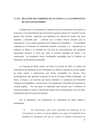 39
1.1.19.2 REACCION DEL GOBIERNO DE GUATEMALA A LAS PROPUESTAS
DE LOS CONCILIADORES
Considero que los conciliadores no lograron acercar las posiciones de las partes en
el proceso y creo personalmente que no hicieron el genuino esfuerzo de “conciliar” en este
proceso para formular propuestas que implicaran una fórmula de arreglo, que fuera
aceptable y honorable para continuar con el trámite interno necesario para su
sometimiento a una eventual aprobación del Congreso de la República. El conciliador
nombrado por el Gobierno de Guatemala acomodó su posición a la sostenida por el
Gobierno de Belice y el resultado fue una serie de recomendaciones que proponían
básicamente mantener el status quo sobre el territorio detentado por Belice y en
consecuencia las propuestas fueron consideradas inaceptables para el Gobierno de
Guatemala y posteriormente rechazadas.
La Comisión de Belice emitió, con fecha 16 de junio de 2003, un análisis del
contenido de las propuestas de los Conciliadores en donde se exponen las razones legales
de orden interno e internacional, que hacían inaceptables las mismas. Unas
recomendaciones que ignoraron la postura de una de las partes estaban condenadas, –ab
initio-, al fracaso y no merecían que fueran sometidas ni a aprobación del Honorable
Congreso de la República, y mucho menos a la consideración del Pueblo de Guatemala en
consulta popular. Por otra parte, es importante tener presente que el Gobierno de
Guatemala siempre se reservó el derecho de rechazar las recomendaciones y por esa razón,
el Organismo Ejecutivo ejerció ese derecho.
Por su importancia, cito textualmente las conclusiones de dicho análisis a
continuación:
“27. En consecuencia, como están redactadas las Propuestas de los
Conciliadores no tienen el carácter definitivo que exige la Constitución de la
República de Guatemala, sino que ese carácter lo tendrían, únicamente, los
 