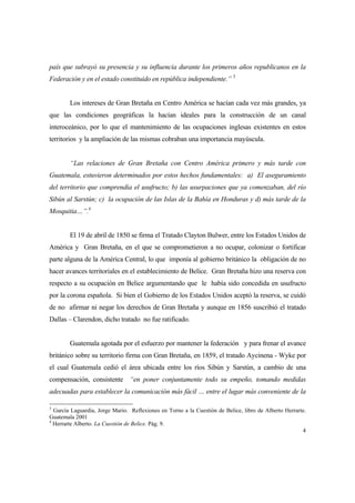 4
país que subrayó su presencia y su influencia durante los primeros años republicanos en la
Federación y en el estado constituido en república independiente.” 3
Los intereses de Gran Bretaña en Centro América se hacían cada vez más grandes, ya
que las condiciones geográficas la hacían ideales para la construcción de un canal
interoceánico, por lo que el mantenimiento de las ocupaciones inglesas existentes en estos
territorios y la ampliación de las mismas cobraban una importancia mayúscula.
“Las relaciones de Gran Bretaña con Centro América primero y más tarde con
Guatemala, estuvieron determinados por estos hechos fundamentales: a) El aseguramiento
del territorio que comprendía el usufructo; b) las usurpaciones que ya comenzaban, del río
Sibún al Sarstún; c) la ocupación de las Islas de la Bahía en Honduras y d) más tarde de la
Mosquitia…”.4
El 19 de abril de 1850 se firma el Tratado Clayton Bulwer, entre los Estados Unidos de
América y Gran Bretaña, en el que se comprometieron a no ocupar, colonizar o fortificar
parte alguna de la América Central, lo que imponía al gobierno británico la obligación de no
hacer avances territoriales en el establecimiento de Belice. Gran Bretaña hizo una reserva con
respecto a su ocupación en Belice argumentando que le había sido concedida en usufructo
por la corona española. Si bien el Gobierno de los Estados Unidos aceptó la reserva, se cuidó
de no afirmar ni negar los derechos de Gran Bretaña y aunque en 1856 suscribió el tratado
Dallas – Clarendon, dicho tratado no fue ratificado.
Guatemala agotada por el esfuerzo por mantener la federación y para frenar el avance
británico sobre su territorio firma con Gran Bretaña, en 1859, el tratado Aycinena - Wyke por
el cual Guatemala cedió el área ubicada entre los ríos Sibún y Sarstún, a cambio de una
compensación, consistente “en poner conjuntamente todo su empeño, tomando medidas
adecuadas para establecer la comunicación más fácil … entre el lugar más conveniente de la
3
García Laguardia, Jorge Mario. Reflexiones en Torno a la Cuestión de Belice, libro de Alberto Herrarte.
Guatemala 2001
4
Herrarte Alberto. La Cuestión de Belice. Pág. 9.
 