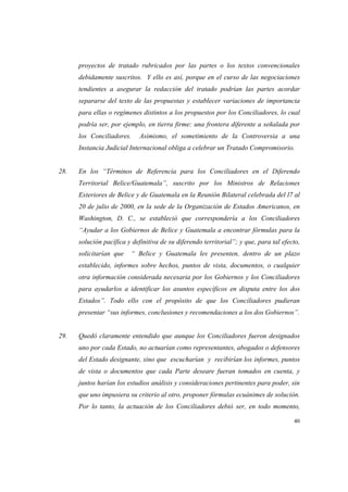 40
proyectos de tratado rubricados por las partes o los textos convencionales
debidamente suscritos. Y ello es así, porque en el curso de las negociaciones
tendientes a asegurar la redacción del tratado podrían las partes acordar
separarse del texto de las propuestas y establecer variaciones de importancia
para ellas o regímenes distintos a los propuestos por los Conciliadores, lo cual
podría ser, por ejemplo, en tierra firme: una frontera diferente a señalada por
los Conciliadores. Asimismo, el sometimiento de la Controversia a una
Instancia Judicial Internacional obliga a celebrar un Tratado Compromisorio.
28. En los “Términos de Referencia para los Conciliadores en el Diferendo
Territorial Belice/Guatemala”, suscrito por los Ministros de Relaciones
Exteriores de Belice y de Guatemala en la Reunión Bilateral celebrada del l7 al
20 de julio de 2000, en la sede de la Organización de Estados Americanos, en
Washington, D. C., se estableció que correspondería a los Conciliadores
“Ayudar a los Gobiernos de Belice y Guatemala a encontrar fórmulas para la
solución pacífica y definitiva de su diferendo territorial”; y que, para tal efecto,
solicitarían que “ Belice y Guatemala les presenten, dentro de un plazo
establecido, informes sobre hechos, puntos de vista, documentos, o cualquier
otra información considerada necesaria por los Gobiernos y los Conciliadores
para ayudarlos a identificar los asuntos específicos en disputa entre los dos
Estados”. Todo ello con el propósito de que los Conciliadores pudieran
presentar “sus informes, conclusiones y recomendaciones a los dos Gobiernos”.
29. Quedó claramente entendido que aunque los Conciliadores fueron designados
uno por cada Estado, no actuarían como representantes, abogados o defensores
del Estado designante, sino que escucharían y recibirían los informes, puntos
de vista o documentos que cada Parte deseare fueran tomados en cuenta, y
juntos harían los estudios análisis y consideraciones pertinentes para poder, sin
que uno impusiera su criterio al otro, proponer fórmulas ecuánimes de solución.
Por lo tanto, la actuación de los Conciliadores debió ser, en todo momento,
 