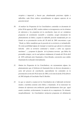 41
receptiva e imparcial, y buscar que, abandonando posiciones rígidas e
inflexibles, cada Parte cediera razonablemente en algunos aspectos de su
posición inicial.
30. Al analizar las Propuestas de los Conciliadores contenidas en documento de
fecha 3O de agosto de 2002, resulta evidente su incongruencia con los términos
de referencia y los propósitos de la conciliación. Lejos de ser verdaderas
propuestas de avenimiento razonable y ecuánime, acogen únicamente los
planteamientos de Belice, aceptan la inflexible posición manifestada por ese
Estado en su presentación escrita del 30 abril de 200l concerniente a que
“Desde ya, Belice manifiesta que la posesión de su territorio es inclaudicable.
No existe posibilidad alguna de transigir en materias que afecten la soberanía
beliceña sobre su territorio continental e insular y sobre sus espacios
marítimos”, y proponen la fijación de la frontera terrestre que Belice ha
pretendido siempre, con lo cual aplican veladamente el tratado del 30 de abril
de l859 celebrado entre Guatemala y Gran Bretaña, convención cuya validez
Guatemala ha rechazado reiteradamente.
31. Omiten las Propuestas de los Conciliadores, sin razonamiento alguno, los
planteamientos que el Gobierno de Guatemala hizo en diversos documentos y
actos del proceso de conciliación, especialmente los contenidos en la
presentación escrita del 30 de marzo de 200l y en la nota de fecha 20 de febrero
de 2002 dirigida al Conciliador Paul S. Reichler.
32. Lo que se sometió a examen de los Conciliadores fue el diferendo territorial,
insular y marítimo existente entre Belice y Guatemala. Al no mencionar los
términos de referencia otra atribución, quedó absolutamente claro que aquel
asunto constituía, exclusivamente, la materia de su competencia. No obstante,
inexplicablemente los Conciliadores incluyeron propuestas de delimitación
 