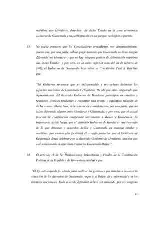 42
marítima con Honduras, derechos de dicho Estado en la zona económica
exclusiva de Guatemala y su participación en un parque ecológico tripartito.
33. No puede pensarse que los Conciliadores procedieron por desconocimiento,
puesto que, por una parte, sabían perfectamente que Guatemala no tiene ningún
diferendo con Honduras y que no hay ninguna gestión de delimitación marítima
con dicho Estado; y por otra, en la antes referida nota del 20 de febrero de
2002, el Gobierno de Guatemala hizo saber al Conciliador Paul S. Reichler
que:
“Mi Gobierno reconoce que es indispensable y provechoso delimitar los
espacios marítimos de Guatemala y Honduras. De ahí que está complacido que
representantes del ilustrado Gobierno de Honduras participen en estudios y
reuniones técnicas tendientes a encontrar una pronta y equitativa solución de
dicho asunto. Ahora bien, debe tenerse en consideración, por una parte, que no
existe diferendo alguno entre Honduras y Guatemala; y por otra, que el actual
proceso de conciliación comprende únicamente a Belice y Guatemala. Es
importante, desde luego, que el ilustrado Gobierno de Honduras esté enterado
de lo que discutan y acuerden Belice y Guatemala en materia insular y
marítima, por cuanto ello facilitará el arreglo posterior que el Gobierno de
Guatemala desea celebrar con el ilustrado Gobierno de Honduras, una vez que
esté solucionado el diferendo territorial Guatemala-Belice”.
34. El artículo 19 de las Disposiciones Transitorias y Finales de la Constitución
Política de la República de Guatemala establece que:
“El Ejecutivo queda facultado para realizar las gestiones que tiendan a resolver la
situación de los derechos de Guatemala respecto a Belice, de conformidad con los
intereses nacionales. Todo acuerdo definitivo deberá ser sometido por el Congreso
 
