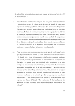 43
de la República al procedimiento de consulta popular previsto en el artículo 173
de la Constitución... ”.
35. De dicha norma constitucional se infiere, por una parte, que la Constitución
Política vigente reitera la existencia de derechos del Estado de Guatemala
respecto del territorio que detenta Belice; y por otra, que autoriza al Organismo
Ejecutivo para resolver dicho asunto de conformidad con los intereses
nacionales. Es decir, sin contravenirlos, tergiversarlos ni perjudicarlos. A la luz
de lo anterior, queda absolutamente claro que el Ejecutivo sólo podrá resolver
tan importante como antiguo asunto, cuando como resultado de sus gestiones
se haya alcanzado entre Belice y Guatemala un acuerdo pleno que resuelva, en
forma definitiva el diferendo territorial, que dicho acuerdo sea compatible con
la Constitución Política de la República, esté conforme con los intereses
nacionales y sea aprobado por el pueblo en consulta popular.
36. Para los efectos anteriores, es necesario recordar que, de conformidad con lo
que al efecto establece el artículo 142 de la antes citada Constitución Política:
“El Estado ejerce plena soberanía sobre: a) El territorio nacional integrado
por su suelo, subsuelo, aguas interiores, el mar territorial en la extensión que
fija la ley y el espacio aéreo que se extiende sobre los mismos; b) La zona
contigua del mar adyacente al mar territorial, para el ejercicio de determinadas
actividades reconocidas por el derecho internacional; y c) Los recursos
naturales y vivos del lecho y subsuelo marinos y los existentes en las aguas
adyacentes a las costas fuera del mar territorial que constituyen la zona
económica exclusiva, en la extensión que fija la ley, conforme la práctica
internacional”; y que, según la literal e) del artículo l2l del mismo cuerpo legal
supremo, son bienes del Estado “Los yacimientos de hidrocarburos y los
minerales, así como cualquiera otras sustancias orgánicas o inorgánicas del
subsuelo”.
 