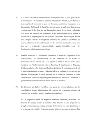 44
37. A la luz de las normas constitucionales arriba transcritas es fácil apreciar que
la reclamación de Guatemala respecto del territorio detentado por Belice, es
una cuestión de soberanía y que, por lo tanto, constituiría trasgresión a la
Constitución Política de la República aceptar como arreglo conciliatorio una
renuncia total de los derechos de Guatemala respecto del territorio reclamado.
(Eso es lo que implican las propuestas de los Conciliadores al no incluir la
devolución de ninguna porción del territorio continental detentado por Belice).
Tal “arreglo” violaría la integridad territorial del Estado de Guatemala, no
estaría, obviamente, de conformidad con los intereses nacionales, sería nulo
ipso jure y originaría responsabilidades legales ineludibles para los
funcionarios públicos que lo aprobaren.
38. También incurriría el Gobierno de Guatemala, si acepta las Propuestas de los
Conciliadores, en desobediencia de la Sentencia de la Corte de
Constitucionalidad emitida el 27 de agosto de 1997 en la que dicha Corte
manifestó que “La Convención entre la República de Guatemala y su Magestad
Británica relativa a los límites de Honduras Británica de treinta de abril de mil
ochocientos cincuenta y nueve, está caducada y su nulidad in toto devino por
legítima denuncia por la parte inocente de su violación sustancial y, como
consecuencia, carece de vigencia y positividad para el Estado de Guatemala, el
que en instancias internacionales puede invocar su nulidad”.
39. La Comisión de Belice considera, que para las recomendaciones de los
conciliadores tengan efectivamente el carácter de propuestas mínimas de
conciliación, deberían contener los elementos siguientes:
a) Las propuestas deben ser integrales: terrestres, insulares y marítimas. La
fórmula de arreglo insular y marítimo debe basarse en una propuesta de
arreglo continental, que incluya reintegro de territorio que para Guatemala es
prioritaria e indeclinable. Y, respecto de esto último, tener presente que no debe
 