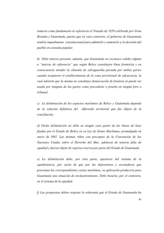45
tomarse como fundamento ni referencia el Tratado de 1859 celebrado por Gran
Bretaña y Guatemala, puesto que en caso contrario, el gobierno de Guatemala
tendría impedimento constitucional para admitirlo y someterlo a la decisión del
pueblo en consulta popular.
b) Debe tenerse presente, además, que Guatemala no reconoce validez alguna
a “marcas de referencia” que según Belice constituyen línea fronteriza y en
consecuencia atender la cláusula de salvaguardia pactada por ambas partes
cuando aceptaron el establecimiento de la zona provisional de adyacencia, la
cual advierte que la misma no constituye demarcación de frontera ni puede ser
usada por ninguna de las partes como precedente o prueba en ningún foro o
tribunal.
c) La delimitación de los espacios marítimos de Belice y Guatemala depende
de la solución definitiva del diferendo territorial que fue objeto de la
conciliación.
d) Dicha delimitación no debe en ningún caso partir de las líneas de base
fijadas por el Estado de Belice en su Ley de Zonas Marítimas, promulgada en
enero de l992. Las mismas riñen con preceptos de la Convención de las
Naciones Unidas sobre el Derecho del Mar, adolecen de notoria falta de
equidad y fueron objeto de expresa reserva por parte del Estado de Guatemala.
e) La delimitación debe, por otra parte, apartarse del sistema de la
equidistancia, por razón de que por las depresiones y escotaduras que
presentan las correspondientes costas marítimas, su aplicación produciría para
Guatemala una situación de enclaustramiento. Debe basarse, por el contrario,
en el sistema de la equidad.
f) Las propuestas deben respetar la soberanía que el Estado de Guatemala ha
 