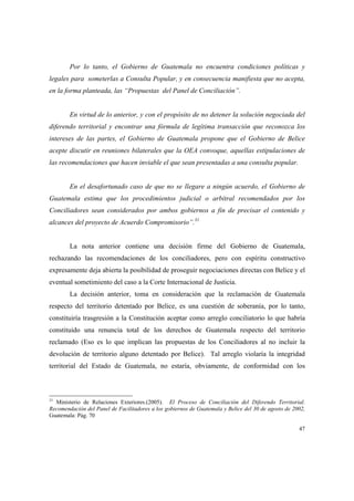 47
Por lo tanto, el Gobierno de Guatemala no encuentra condiciones políticas y
legales para someterlas a Consulta Popular, y en consecuencia manifiesta que no acepta,
en la forma planteada, las “Propuestas del Panel de Conciliación”.
En virtud de lo anterior, y con el propósito de no detener la solución negociada del
diferendo territorial y encontrar una fórmula de legítima transacción que reconozca los
intereses de las partes, el Gobierno de Guatemala propone que el Gobierno de Belice
acepte discutir en reuniones bilaterales que la OEA convoque, aquellas estipulaciones de
las recomendaciones que hacen inviable el que sean presentadas a una consulta popular.
En el desafortunado caso de que no se llegare a ningún acuerdo, el Gobierno de
Guatemala estima que los procedimientos judicial o arbitral recomendados por los
Conciliadores sean considerados por ambos gobiernos a fin de precisar el contenido y
alcances del proyecto de Acuerdo Compromisorio”.31
La nota anterior contiene una decisión firme del Gobierno de Guatemala,
rechazando las recomendaciones de los conciliadores, pero con espíritu constructivo
expresamente deja abierta la posibilidad de proseguir negociaciones directas con Belice y el
eventual sometimiento del caso a la Corte Internacional de Justicia.
La decisión anterior, toma en consideración que la reclamación de Guatemala
respecto del territorio detentado por Belice, es una cuestión de soberanía, por lo tanto,
constituiría trasgresión a la Constitución aceptar como arreglo conciliatorio lo que habría
constituido una renuncia total de los derechos de Guatemala respecto del territorio
reclamado (Eso es lo que implican las propuestas de los Conciliadores al no incluir la
devolución de territorio alguno detentado por Belice). Tal arreglo violaría la integridad
territorial del Estado de Guatemala, no estaría, obviamente, de conformidad con los
31
Ministerio de Relaciones Exteriores.(2005). El Proceso de Conciliación del Diferendo Territorial.
Recomendación del Panel de Facilitadores a los gobiernos de Guatemala y Belice del 30 de agosto de 2002,
Guatemala: Pág. 70
 