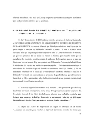 48
intereses nacionales, sería nulo ipso jure y originaría responsabilidades legales ineludibles
para los funcionarios públicos que lo aprobaren.
1.1.20 ACUERDO SOBRE UN MARCO DE NEGOCIACION Y MEDIDAS DE
FOMENTO DE LA CONFIANZA
El día 7 de septiembre de 2005 se firmó entre los gobiernos de Belice y Guatemala,
el ACUERDO SOBRE UN MARCO DE NEGOCIACION Y MEDIDAS DE FOMENTO
DE LA CONFIANZA, documento bilateral que fijó el procedimiento para lograr que las
partes logren la solución del Diferendo Territorial existente. Si bien el acuerdo no es
suficiente para que las partes pudieran comparecer ante la Corte Internacional de Justicia,
ya que los gobiernos de los países no tenían la facultad para hacerlo hasta que se
cumplieran los requisitos constitucionales de cada uno de los países, que en el caso de
Guatemala necesariamente debe ser sometido por el Honorable Congreso de la República a
la aprobación del pueblo por medio de consulta popular. Este documento constituye el
antecedente del Acuerdo Especial firmado recientemente entre los Estados, y fue un
documento celebrado con el fin de que si bien se hiciera un último esfuerzo de negociar el
Diferendo Territorial, se comprendiera en el mismo la posibilidad de que el Secretario
General de la OEA recomendara a los Gobiernos someterlo a una instancia jurisdiccional
internacional, lo cual finalmente se logró.
El Marco de Negociación establece en el numeral 1, del apartado B) que “Belice y
Guatemala acuerdan comenzar una nueva ronda de negociaciones bajo los auspicios del
Secretario General de la OEA, diseñada para alcanzar una solución equitativa que
incluya una general, definitiva, honorable y permanente solución al Diferendo
Territorial entre las dos Partes, en las áreas terrestre, insular y marítima…”.
El objeto del Marco de Negociación es, según se estableció en el mismo
“…alcanzar un acuerdo para resolver el Diferendo Territorial en todos los temas que
 