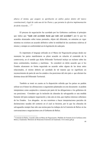 49
abarca el mismo, que asegure su aprobación en ambos países dentro del marco
constitucional y legal de cada una de las Partes y que permita la efectiva implementación
de dicho Acuerdo…”.32
El proceso de negociación fue acordado por los Gobiernos conforme el principio
que indica que “nada está acordado hasta que todo esté acordado”, por lo que los
acuerdos alcanzados sobre temas puntuales, objeto del diferendo, no entrarían en vigor
mientras no existiera un acuerdo definitivo sobre la totalidad de las cuestiones relativas al
mismo y siempre en conformidad con la legislación de cada país.
Es importante el lenguaje utilizado en el Marco de Negociación porque desde ese
momento las partes manifestaron su pleno acuerdo en relación al contenido de la
controversia, en el sentido que dicho Diferendo Territorial incluye un reclamo sobre las
áreas continentales, insulares y marítimas. Se consideró en dicho acuerdo que si los
Estados alcanzaren en forma negociada un acuerdo sobre alguna de las áreas antes
relacionados, el mismo debería ser acordado de tal manera que no significara un
reconocimiento de parte de uno los estados a las posiciones del otro país o que afectara las
distintas áreas del Diferendo Territorial.
También se tomó en cuenta en la disposición referida que los países no podrán
utilizar en el futuro las afirmaciones o argumentos planteados en este documento ni podrán
interpretarse como aceptación o renuncia por parte de las delegaciones o los gobiernos de
sus posiciones. Considero que la inclusión de cláusulas de salvaguardia es una medida
bastante útil para cualquier negociación y más aún en ésta, que implica intereses soberanos
de los Estados. Los abogados no nos resistimos a hacer interpretaciones parciales de
declaraciones sacadas del contexto en el cual se hicieron, por lo que las cláusulas de
salvaguardia siempre han sido una norma para los trabajos de la Comisión de Belice en las
conversaciones o negociaciones con el Gobierno de Belice.
32
Comisión de Belice. Acuerdo sobre un Marco de Negociación y Medidas de Fomento de la Confianza entre
Belice y Guatemala. Ministerio de Relaciones Exteriores de Guatemala. www.minex.gob.gt
 