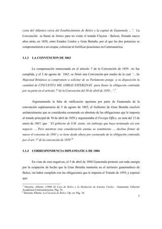 5
costa del Atlántico cerca del Establecimiento de Belice y la capital de Guatemala …”. La
Convención se llamó de límites para no violar el tratado Clayton - Bulwer, firmado nueve
años atrás, en 1850, entre Estados Unidos y Gran Bretaña, por el que las dos potencias se
comprometieron a no ocupar, colonizar ni fortificar posesiones en Centroamérica.
1.1.3 LA CONVENCION DE 1863
La compensación mencionada en el artículo 7 de la Convención de 1859 no fue
cumplida, y el 5 de agosto de 1863, se firmó una Convención por medio de la cual “…Su
Majestad Británica se compromete a solicitar de su Parlamento ponga a su disposición la
cantidad de CINCUENTA MIL LIBRAS ESTERLINAS para llenar la obligación contraída
por su parte en el artículo 7º de la Convención del 30 de abril de 1859…”.5
Argumentando la falta de ratificación oportuna por parte de Guatemala de la
convención suplementaria de 5 de agosto de 1863, el Gobierno de Gran Bretaña resolvió
unilateralmente que se consideraba exonerado en absoluto de las obligaciones que le imponía
el tratado principal de 30 de abril de 1859 y argumentaba el Foreign Office, en nota del 13 de
enero de 1867, que “El gobierno de S.M. siente, sin embargo que haya terminado así este
negocio … Pero mientras esta consideración atenúa su sentimiento … declina firmar de
nuevo el convenio de 1863 y se tiene desde ahora por exonerado de la obligación contraída
por el art. 7º de la convención de 1859”6
1.1.4 CORRESPONDENCIA DIPLOMATICA DE 1884
En vista de esas negativas, el 5 de abril de 1884 Guatemala protestó con toda energía
por la ocupación de hecho que la Gran Bretaña mantenía en el territorio guatemalteco de
Belice, sin haber cumplido con las obligaciones que le imponía el Tratado de 1859, y expresó
que:
5
Herrarte, Alberto. (1980) El Caso de Belice y la Mediación de Estados Unidos. Guatemala: Editorial
Académica Centroamericana. Pág. 56
6
Herrarte Alberto. La Cuestión de Belice. Op. cit. Pág. 34.
 