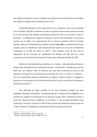 51
que cualquier arreglo en el mar no implique un reconocimiento sobre territorios reclamados
que afecten el resultado de la demanda ante la Corte?
Guatemala participó en esta negociación con el propósito, como fuera expresado
por el Canciller Jorge Briz Abularach, de hacer un genuino esfuerzo para alcanzar acuerdos
en el área marítima que entrañen una legítima transacción entre los tres países vecinos y
hermanos. La obligación de negociar de buena fe como lo hizo Guatemala es una norma
mínima que se aplica a las negociaciones de los espacios marítimos entre los Estados
ribereños partes en la delimitación que deben esforzase bona fide en establecerla de mutuo
acuerdo, como lo consideró la Corte Internacional de Justicia en el caso de la Plataforma
Continental en el Mar del Norte en 1969.34
Este principio sirvió de base para la
negociación de los convenios de codificación del Derecho del Mar que tuvo como
conclusión la Convención de las Naciones Unidas sobre el Derecho del Mar de 1982.
Muchas de las delimitaciones marítimas en el mundo, están pendientes de hacerse
porque están dominadas por un contencioso terrestre. Obviamente, el Estado que invoca un
título que cree legítimo sobre un territorio que está bajo la posesión de otro no está
dispuesto a reconocer las consecuencias de ese hecho en la mar, su suelo y su subsuelo…
sería un contrasentido negociar delimitación de espacios marinos cuando se impugna la
presencia de la otra parte en el territorio terrestre desde el que se proyectaría la soberanía y
jurisdicción marítima.35
Esta dificultad de lograr acuerdos en las áreas marítimas, cuando aún están
pendientes diferendos territoriales, fue identificada por el Congreso de la República en el
momento de aprobar la Convención de las Naciones Unidas sobre el Derecho del Mar, a
través del Decreto 56-96, al establecer, en el artículo 1º., que no puede delimitarse entre
Guatemala y los países vecinos en el Mar Caribe las áreas de jurisdicción marítima que son
el Mar Territorial, la Plataforma Continental y la Zona Económica Exclusiva.
34
Brotóns, Antonio Remiro. Op. cit. Pág. 664
35
Brotóns, Antonio Remiro. Op. cit. Págs. 670 y 671
 